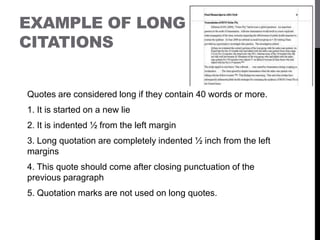 EXAMPLE OF LONG
CITATIONS
Quotes are considered long if they contain 40 words or more.
1. It is started on a new lie
2. It is indented ½ from the left margin
3. Long quotation are completely indented ½ inch from the left
margins
4. This quote should come after closing punctuation of the
previous paragraph
5. Quotation marks are not used on long quotes.
 