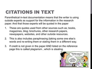 CITATIONS IN TEXT
Parenthetical in-text documentation means that the writer is using
outside experts as support for the information in the research
paper. And that those experts will be quoted in the paper
1. These are quotes used from other sources such as; books,
magazines, blog; brochures, other research papers,
newspapers, websites, and other outside resources.
2. This is also includes paraphrasing (taking some one else’s
words and re-writing them or stating them in a different way.
3. If credit is not given in the paper AND listed on the reference
page this is called plagiarism , which is stealing.
 