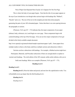 ALL CAPS SHORT TITLE 50 CHARACTERS OR LESS 3
Title of Paper Gets Repeated Here Exactly As It Appears On The First Page
This is where the body of your paper begins. Note that the title of your paper appears at
the top of your introduction even though other sections begin with headings like “Method”,
“Results” and so on. The rest of the text in this template provides hints about properly
generating the parts of your APA-formatted paper. Notice that there is no extra spacing between
the paragraphs or sections.
(Thomson, Vol 6, pp.167 – 173) indicates that, the major components of your paper
(abstract, body, references, etc.) each begin on a new page. These components begin with
centered headings at the top of the first page. (You can see how major components of text get
divided in this freely available sample document:
http://www.apastyle.org/manual/related/sample-experiment-paper-1.pdf ). Some papers have
multiple studies in them so the body could have multiple sections and subsections within it.
Sections can have subsections with headings. For example, a Method section might have
Participants, Materials, and Procedure subsections if there are enough details to explain to
warrant such headings. The sixth edition of the APA manual, unlike earlier editions, tells you to
bold some headings. Below are examples (Thomson, Vol 6, pp.167 – 173).
Heading Level 1
Heading Level 2
Heading level 3. (Note the indent and period, and note how the capitalization works. You
will probably never go deeper than the third heading level.)
Heading level 4.
Heading level 5.
 