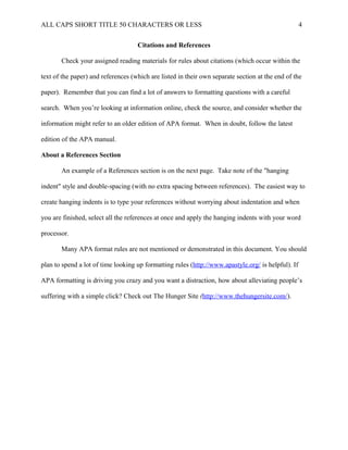 ALL CAPS SHORT TITLE 50 CHARACTERS OR LESS 4
Citations and References
Check your assigned reading materials for rules about citations (which occur within the
text of the paper) and references (which are listed in their own separate section at the end of the
paper). Remember that you can find a lot of answers to formatting questions with a careful
search. When you’re looking at information online, check the source, and consider whether the
information might refer to an older edition of APA format. When in doubt, follow the latest
edition of the APA manual.
About a References Section
An example of a References section is on the next page. Take note of the "hanging
indent" style and double-spacing (with no extra spacing between references). The easiest way to
create hanging indents is to type your references without worrying about indentation and when
you are finished, select all the references at once and apply the hanging indents with your word
processor.
Many APA format rules are not mentioned or demonstrated in this document. You should
plan to spend a lot of time looking up formatting rules (http://www.apastyle.org/ is helpful). If
APA formatting is driving you crazy and you want a distraction, how about alleviating people’s
suffering with a simple click? Check out The Hunger Site (http://www.thehungersite.com/).
 