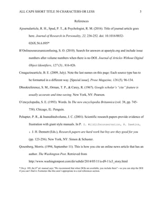 ALL CAPS SHORT TITLE 50 CHARACTERS OR LESS 5
References
Ajournalarticle, R. H., Spud, P. T., & Psychologist, R. M. (2016). Title of journal article goes
here. Journal of Research in Personality, 22, 236-252. doi: 10.1016/0032-
026X.56.6.895*
B’Onlinesourcesareconfusing, S. O. (2010). Search for answers at apastyle.org and include issue
numbers after volume numbers when there is no DOI. Journal of Articles Without Digital
Object Identifiers, 127 (3) , 816-826.
Cmagazinearticle, B. E. (2009, July). Note the last names on this page: Each source type has to
be formatted in a different way. [Special issue]. Prose Magazine, 126 (5), 96-134.
Dbookreference, S. M., Orman, T. P., & Carey, R. (1967). Google scholar’s “cite” feature is
usually accurate and time-saving. New York, NY: Pearson.
O’encyclopedia, S. E. (1993). Words. In The new encyclopedia Britannica (vol. 38, pp. 745-
758). Chicago, IL: Penguin.
Pchapter, P. R., & Inaneditedvolume, J. C. (2001). Scientific research papers provide evidence of
frustration with giant style manuals. In P. Z. Wildlifeconservation, R. Dawkins,
& J. H. Dennett (Eds.), Research papers are hard work but boy are they good for you
(pp. 123-256). New York, NY: Simon & Schuster.
Qosenberg, Morris. (1994, September 11). This is how you cite an online news article that has an
author. The Washington Post. Retrieved from
http://www.washingtonpost.com/dir/subdir/2014/05/11/a-d9-11e3_story.html
* On p. 189, the 6th
ed. manual says “We recommend that when DOIs are available, you include them”—so you can skip the DOI
if you can’t find it. Footnotes like this aren’t appropriate in a real references section.
 