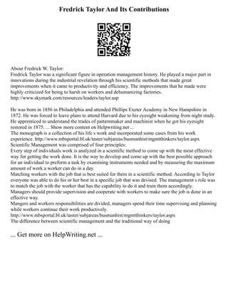 Fredrick Taylor And Its Contributions
About Fredrick W. Taylor:
Fredrick Taylor was a significant figure in operation management history. He played a major part in
innovations during the industrial revelation through his scientific methods that made great
improvements when it came to productivity and efficiency. The improvements that he made were
highly criticized for being to harsh on workers and dehumanizing factories.
http://www.skymark.com/resources/leaders/taylor.asp
He was born in 1856 in Philadelphia and attended Phillips Exeter Academy in New Hampshire in
1872. He was forced to leave plans to attend Harvard due to his eyesight weakening from night study.
He apprenticed to understand the trades of patternmaker and machinist when he got his eyesight
restored in 1875. ... Show more content on Helpwriting.net ...
The monograph is a collection of his life s work and incorporated some cases from his work
experience. http://www.mbsportal.bl.uk/taster/subjareas/busmanhist/mgmtthinkers/taylor.aspx
Scientific Management was comprised of four principles:
Every step of individuals work is analyzed in a scientific method to come up with the most effective
way for getting the work done. It is the way to develop and come up with the best possible approach
for an individual to preform a task by examining instruments needed and by measuring the maximum
amount of work a worker can do in a day.
Matching workers with the job that is best suited for them in a scientific method. According to Taylor
everyone was able to do his or her best in a specific job that was devised. The management s role was
to match the job with the worker that has the capability to do it and train them accordingly.
Managers should provide supervision and cooperate with workers to make sure the job is done in an
effective way.
Mangers and workers responsibilities are divided, managers spend their time supervising and planning
while workers continue their work productively.
http://www.mbsportal.bl.uk/taster/subjareas/busmanhist/mgmtthinkers/taylor.aspx
The difference between scientific management and the traditional way of doing
... Get more on HelpWriting.net ...
 
