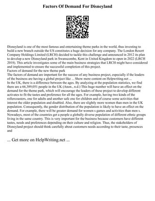 Factors Of Demand For Disneyland
Disneyland is one of the most famous and entertaining theme parks in the world, thus investing to
build a new branch outside the US constitutes a huge decision for any company. The London Resort
Company Holdings Limited (LRCH) decided to tackle this challenge and announced in 2012 its plan
to develop a new Disneyland park in Swanscombe, Kent in United Kingdom to open in 2022 (LRCH
2018). This article investigates some of the main business strategies that LRCH might have considered
and implemented to ensure the successful completion of this project.
Factors of demand for the new theme park
The factors of demand are important for the success of any business project, especially if the leaders
of the business are having a global project like ... Show more content on Helpwriting.net ...
In the UK, there is a difference between the ages. By analyzing at the population statistics, we find
there are a 66,389,051 people in the UK (Anon., n.d.) This huge number will have an effect on the
demand for the theme park, which will encourage the leaders of these project to develop different
activates to fit the tastes and preference for all the ages. For example, having two kinds of the
rollercoasters, one for adults and another safe one for children and of course some activities that
interest the older population and disabled. Also, there are slightly more women than men in the UK
population. Consequently, the gender distribution of the population is likely to have an effect on the
demand. For example, there will be greater demand for women s games and activities than men s.
Nowadays, most of the countries get a people a globally diverse population of different ethnic groups
living in the same country. This is very important for the business because customers have different
tastes, needs and preferences depending on their culture and religion. Thus, the stakeholders of
Disneyland project should think carefully about customers needs according to their taste, presences
and
... Get more on HelpWriting.net ...
 