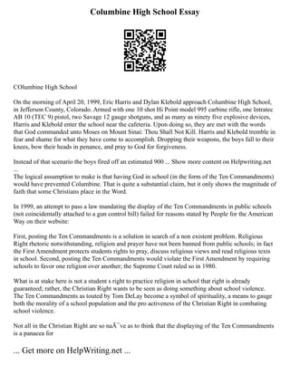 Columbine High School Essay
COlumbine High School
On the morning of April 20, 1999, Eric Harris and Dylan Klebold approach Columbine High School,
in Jefferson County, Colorado. Armed with one 10 shot Hi Point model 995 carbine rifle, one Intratec
AB 10 (TEC 9) pistol, two Savage 12 gauge shotguns, and as many as ninety five explosive devices,
Harris and Klebold enter the school near the cafeteria. Upon doing so, they are met with the words
that God commanded unto Moses on Mount Sinai: Thou Shall Not Kill. Harris and Klebold tremble in
fear and shame for what they have come to accomplish. Dropping their weapons, the boys fall to their
knees, bow their heads in penance, and pray to God for forgiveness.
Instead of that scenario the boys fired off an estimated 900 ... Show more content on Helpwriting.net
...
The logical assumption to make is that having God in school (in the form of the Ten Commandments)
would have prevented Columbine. That is quite a substantial claim, but it only shows the magnitude of
faith that some Christians place in the Word.
In 1999, an attempt to pass a law mandating the display of the Ten Commandments in public schools
(not coincidentally attached to a gun control bill) failed for reasons stated by People for the American
Way on their website:
First, posting the Ten Commandments is a solution in search of a non existent problem. Religious
Right rhetoric notwithstanding, religion and prayer have not been banned from public schools; in fact
the First Amendment protects students rights to pray, discuss religious views and read religious texts
in school. Second, posting the Ten Commandments would violate the First Amendment by requiring
schools to favor one religion over another; the Supreme Court ruled so in 1980.
What is at stake here is not a student s right to practice religion in school that right is already
guaranteed; rather, the Christian Right wants to be seen as doing something about school violence.
The Ten Commandments as touted by Tom DeLay become a symbol of spirituality, a means to gauge
both the morality of a school population and the pro activeness of the Christian Right in combating
school violence.
Not all in the Christian Right are so naÃ¯ve as to think that the displaying of the Ten Commandments
is a panacea for
... Get more on HelpWriting.net ...
 