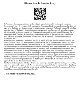 Divorce Rate In America Essay
As America s divorce rate continues to skyrocket, it seems that morality continues to plummet.
Approximately sixty five percent of all marriages in America end in divorce, and this number does not
seem to be declining any time soon. Are we creating a new generation Y of single parents? Is a broken
home the wave of the future? If Americans don t get a grip on morality, this will surely be the case.
It is not possible to pinpoint exactly why America s divorce rate is so high, much higher than that of
previous decades. There are so many issues today that contribute to divorce than had existed in the
past. Take teen pregnancy, for instance. It is alarming that so many of ... Show more content on
Helpwriting.net ...
And while many Americans claim to not practice or justify infidelity, it still remains the number one
cause of divorce (Treas 51). American s no longer have the fear of being shunned from society after a
messy divorce. When my mother s parents divorced in 1965, they had to leave their neighborhood.
The entire family was exiled from its catholic church where they were faithful members, and suddenly
my grandmother couldn t find a bridge partner in the entire town. I don t feel that couples who get
divorced should be treated as if they have the plague. On the other hand, our society s nonchalant
acceptance of divorce makes it seem as if marriage is not meant to be a permanent situation for most.
Many more couples live together prior to marriage than in the past (an approximate increase of more
than 60%) and these couples are less likely to stay married, probably due to the fact that they are less
conservative about marriage and divorce in the first place (Stanley 57). It is this less conservative
approach that dooms America s marital future.
Another contributing factor in today s divorce rate is simply a lack of respect for marriage vows. They
seem to be taken with a grain of salt. No one remembers saying for better or worse , instead they hear,
he/she will do until something better comes along, until he/she strays, until his/her ex comes looking
for child support, until he forgets to put the toilet
... Get more on HelpWriting.net ...
 