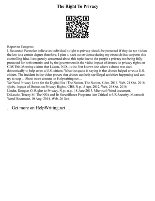 The Right To Privacy
Report to Congress
I, Savannah Parmelee believe an individual s right to privacy should be protected if they do not violate
the law to a certain degree therefore, I plan to seek out evidence during my research that supports this
controlling idea. I am greatly concerned about this topic due to the people s privacy not being fully
protected for both terrorist and by the government.In the video Impact of drones on privacy rights on
CBS This Morning claims that Lakota, N.D., is the first known site where a drone was used
domestically to help arrest a U.S. citizen. What the quote is saying is that drones helped arrest a U.S.
citizen. The incident in the video proves that drones can help see illegal activities happening and can
try to stop ... Show more content on Helpwriting.net ...
We Need Privacy Laws for the Digital Era | The Nation. The Nation, 8 Jan. 2014. Web. 21 Oct. 2016.
@cbs. Impact of Drones on Privacy Rights. CBS. N.p., 5 Apr. 2012. Web. 26 Oct. 2016
Linder, Douglas O. Rights to Privacy. N.p.: n.p., 18 June 2013. Microsoft Word document.
DiLascio, Tracey M. The NSA and Its Surveillance Programs Are Critical to US Security. Microsoft
Word Document, 10 Aug. 2014. Web. 26 Oct.
... Get more on HelpWriting.net ...
 