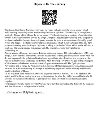 Odysseus Heroic Journey
The Astonishing Heroic Journey of Odysseus Odysseus embarks upon the heroic journey which
includes many interesting events transforming him into an epic hero. The Odyssey, as the epic story
written by Homer which follows the heroic journey. The heroic journey is a pattern of narrative that
appears in myth development created by Joseph Campbell. According to dictionary.com, an epic hero
is a brave and noble character in an epic poem, admired for great achievements or affected by grand
events The stages of the heroic journey are used as guidance which molds Odysseus into a true hero
even when coming upon challenges. Odysseus is a king in the land of Ithaca with a lovely wife and a
great son. The heroic journey commences with The Ordinary ... Show more content on
Helpwriting.net ...
Athena was one of his only supporters. Later on in the epic on page 120 in the Adventures of Ulysses
it says, Athene heard it. She went to Zeus and asked him to call the gods into council. That s when she
decided to persuade the gods into allowing him a sign of hope since Poseidon was not present. She
was his mentor because she looked out for him. After defeating Troy Odysseus gets to the actual part
of his adventure also known as the threshold. Odysseus encounters with The Cyclops named
Polyphemus and is cursed by Poseidon which is now one of Odysseus enemies. Circe, Nausicaa, and
Ino were his allies because they all attempt to help him try to get back to the ordinary world which
would be the land of Ithaca.
On his way back from Nausicaa s, Odysseus disguises himself as a suitor. This is his approach. The
ordeal would be him returning home and getting revenge for what they did to him and his family. He
killed all the suitors and his reward is getting his wife back. The road back is reconquering his
kingdom.
For the resurrection he has to prove to Penelope he is truly her husband and he does with the marriage
bed. And his return is being reunited with his
... Get more on HelpWriting.net ...
 