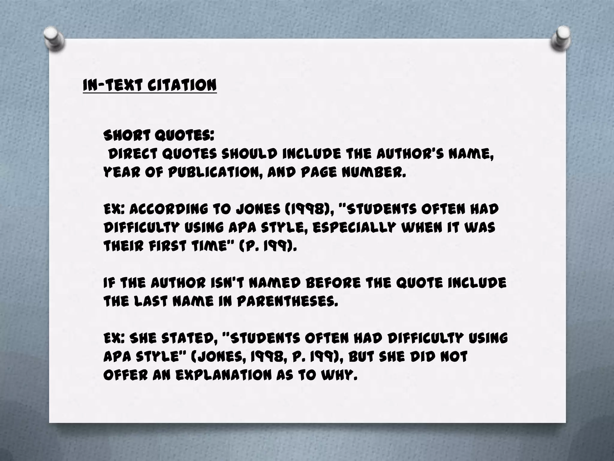 In-text citation

  Short quotes:
  Direct quotes should include the author’s name,
  year of publication, and page number.

  EX: According to Jones (1998), "Students often had
  difficulty using APA style, especially when it was
  their first time" (p. 199).

  If the Author isn’t named before the quote include
  the last name in parentheses.

  EX: She stated, "Students often had difficulty using
  APA style" (Jones, 1998, p. 199), but she did not
  offer an explanation as to why.
 