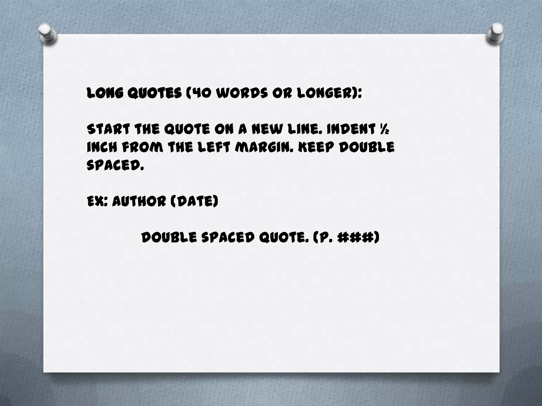 Long quotes (40 words or longer):

Start the quote on a new line. Indent ½
inch from the left margin. Keep double
spaced.

EX: Author (date)

      double spaced quote. (p. ###)
 