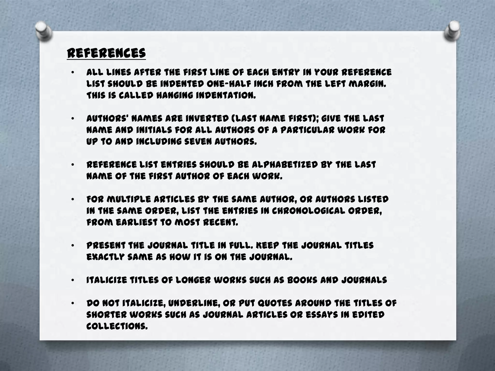 References
•   All lines after the first line of each entry in your reference
    list should be indented one-half inch from the left margin.
    This is called hanging indentation.

•   Authors' names are inverted (last name first); give the last
    name and initials for all authors of a particular work for
    up to and including seven authors.

•   Reference list entries should be alphabetized by the last
    name of the first author of each work.

•   For multiple articles by the same author, or authors listed
    in the same order, list the entries in chronological order,
    from earliest to most recent.

•   Present the journal title in full. Keep the journal titles
    exactly same as how it is on the journal.

•   Italicize titles of longer works such as books and journals

•   Do not italicize, underline, or put quotes around the titles of
    shorter works such as journal articles or essays in edited
    collections.
 