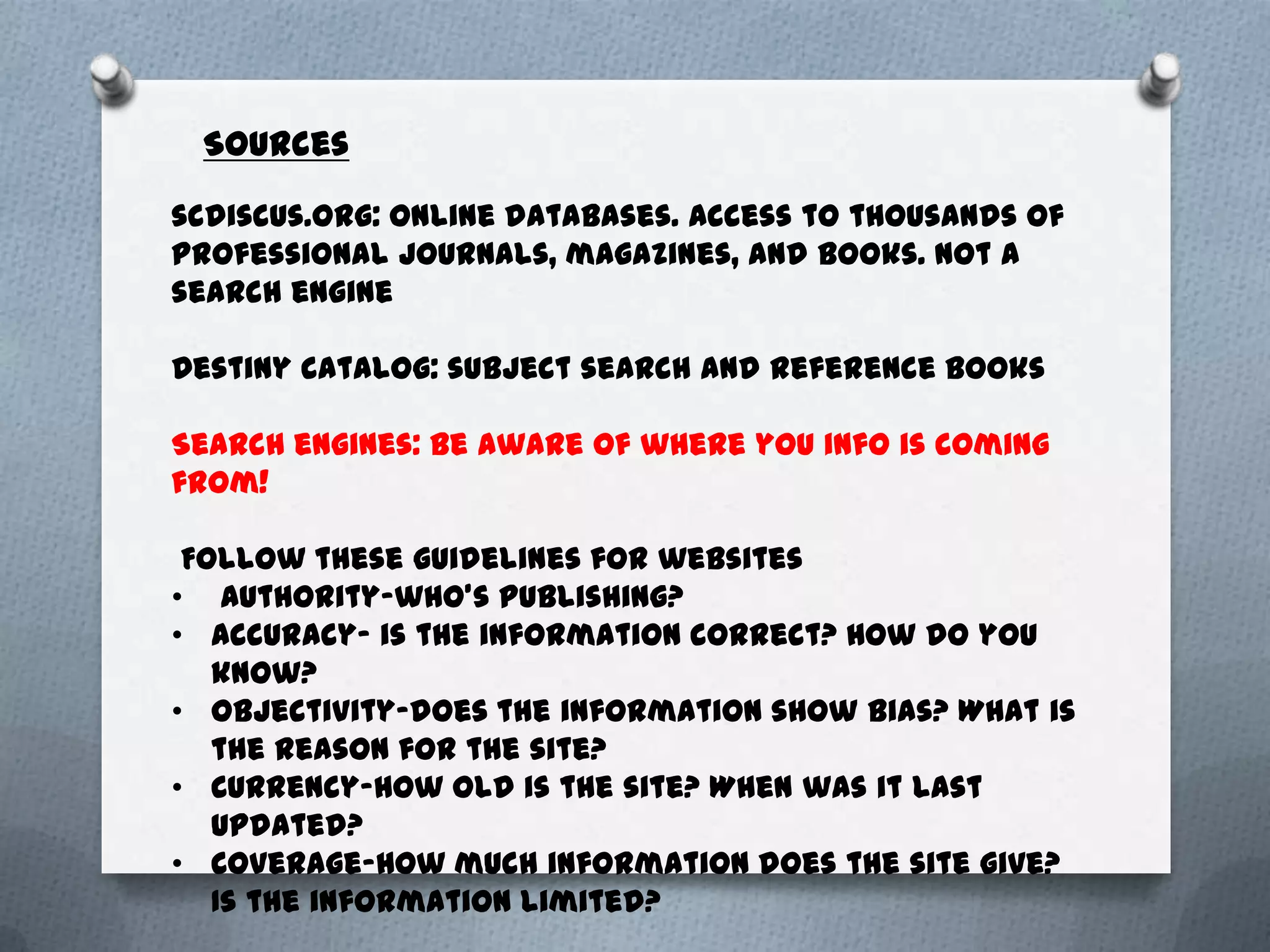 Sources

scdiscus.org: online databases. Access to thousands of
professional journals, magazines, and books. Not a
search engine

Destiny catalog: subject search and reference books

Search engines: Be aware of where you info is coming
from!

 Follow these guidelines for websites
• Authority-who’s publishing?
• Accuracy- is the information correct? How do you
   know?
• Objectivity-does the information show bias? What is
   the reason for the site?
• Currency-How old is the site? When was it last
   updated?
• Coverage-How much information does the site give?
   Is the information limited?
 