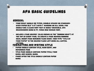 APA Basic Guidelines
General
•   Your essay should be typed, double-spaced on standard-
    sized paper (8.5" x 11") with 1" margins on all sides. You
    should use a clear font that is highly readable. APA
    recommends using 12 pt. Times New Roman font.

•   Include a page header (also known as the "running head") at
    the top of every page. To create a page header/running
    head, insert page numbers flush right. Then type "TITLE OF
    YOUR PAPER" in the header flush left using all capital
    letters.
Formatting and Writing Style
•   Paper should contain Title, main body, and
    reference page
•   Title page should contain: paper title, your
    name, and school name.
•   Pages after the title should contain paper
    name
 