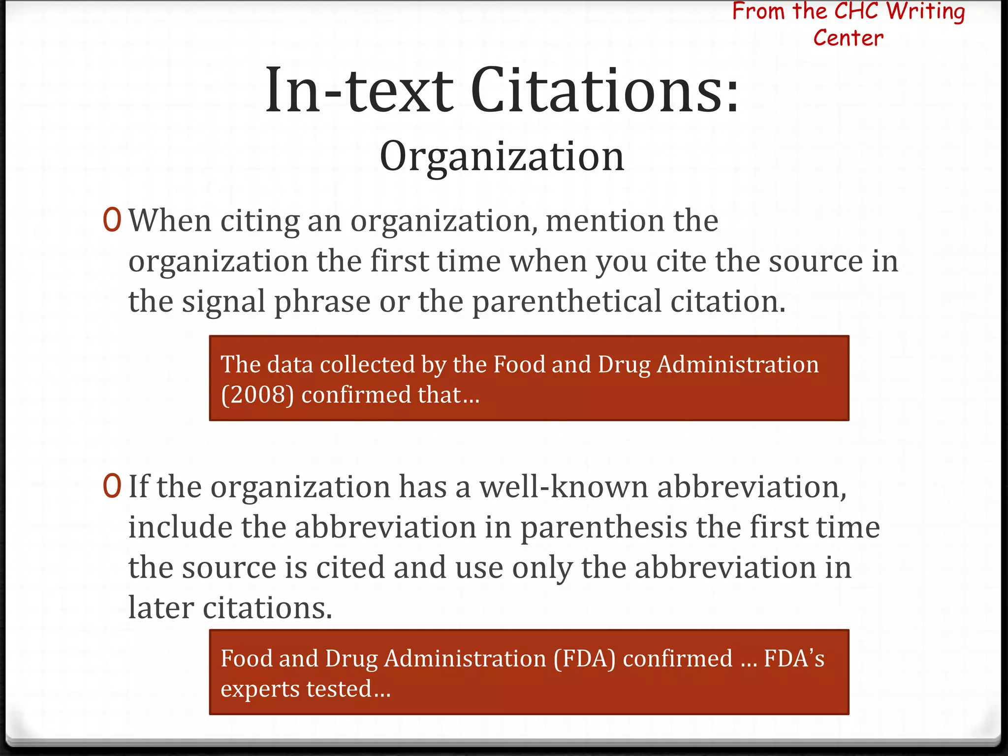 In-text Citations:
Organization
0 When citing an organization, mention the
organization the first time when you cite the source in
the signal phrase or the parenthetical citation.
0 If the organization has a well-known abbreviation,
include the abbreviation in parenthesis the first time
the source is cited and use only the abbreviation in
later citations.
From the CHC Writing
Center
The data collected by the Food and Drug Administration
(2008) confirmed that…
Food and Drug Administration (FDA) confirmed … FDA’s
experts tested…
 
