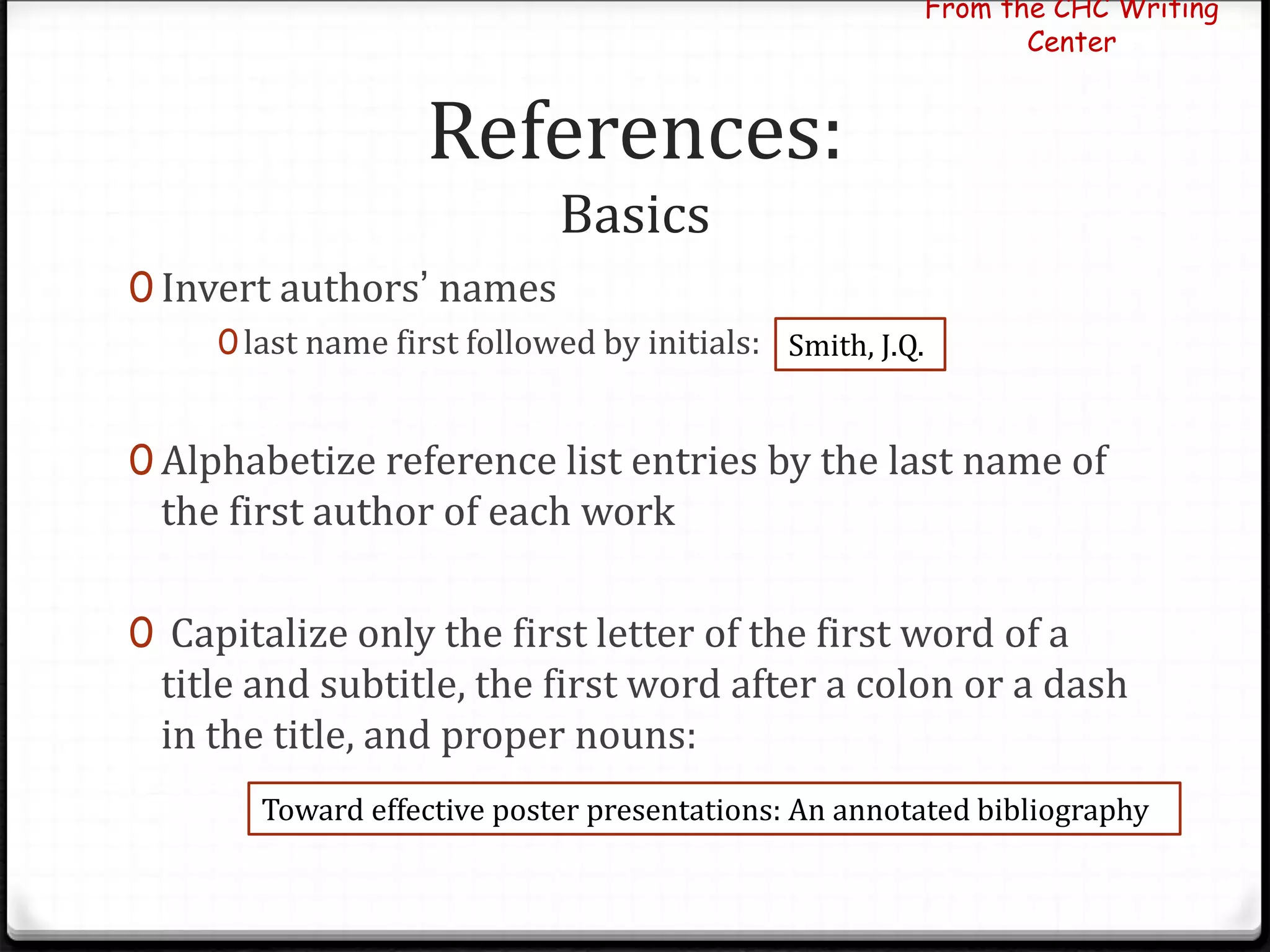 References:
Basics
0 Invert authors’ names
0last name first followed by initials:
0 Alphabetize reference list entries by the last name of
the first author of each work
0 Capitalize only the first letter of the first word of a
title and subtitle, the first word after a colon or a dash
in the title, and proper nouns:
From the CHC Writing
Center
Smith, J.Q.
Toward effective poster presentations: An annotated bibliography
 