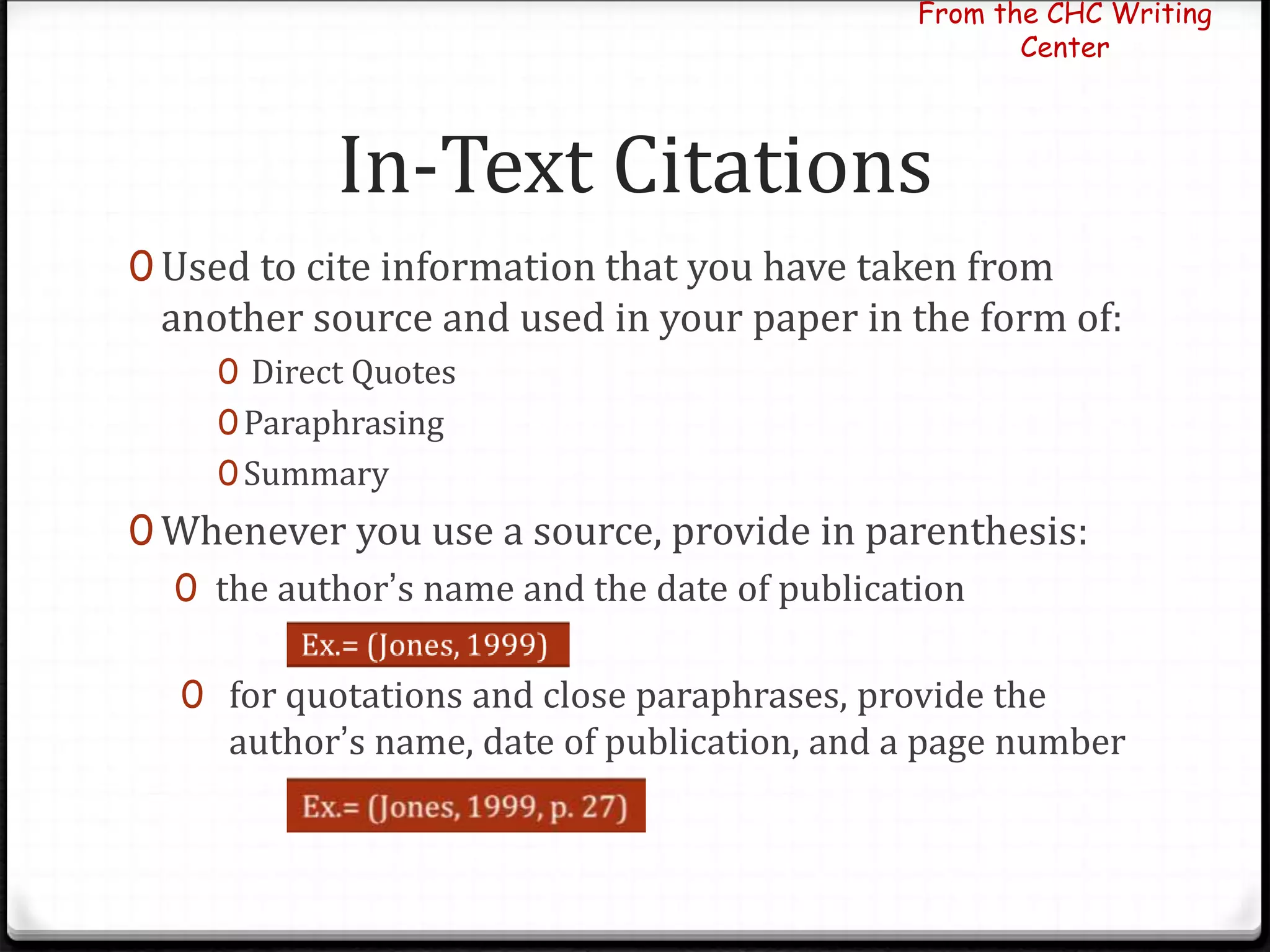 In-Text Citations
0 Used to cite information that you have taken from
another source and used in your paper in the form of:
0 Direct Quotes
0Paraphrasing
0Summary
0 Whenever you use a source, provide in parenthesis:
0 the author’s name and the date of publication
0 for quotations and close paraphrases, provide the
author’s name, date of publication, and a page number
From the CHC Writing
Center
 