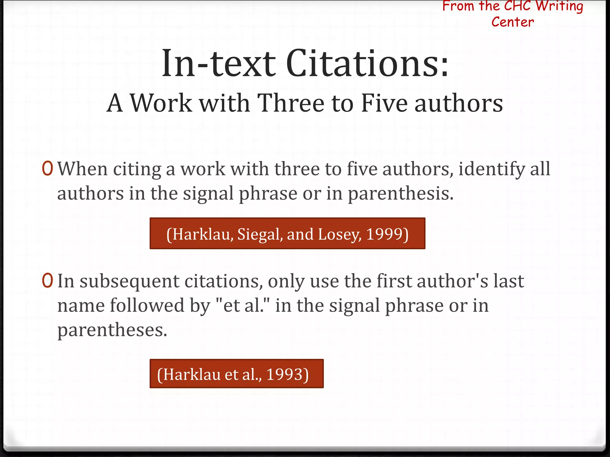 In-text Citations:
A Work with Three to Five authors
0 When citing a work with three to five authors, identify all
authors in the signal phrase or in parenthesis.
0 In subsequent citations, only use the first author's last
name followed by "et al." in the signal phrase or in
parentheses.
From the CHC Writing
Center
(Harklau, Siegal, and Losey, 1999)
(Harklau et al., 1993)
 
