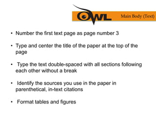 • Number the first text page as page number 3
• Type and center the title of the paper at the top of the
page
• Type the text double-spaced with all sections following
each other without a break
• Identify the sources you use in the paper in
parenthetical, in-text citations
• Format tables and figures
Main Body (Text)
 