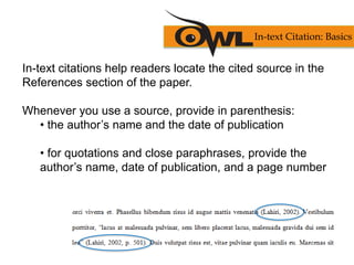 In-text citations help readers locate the cited source in the
References section of the paper.
Whenever you use a source, provide in parenthesis:
• the author’s name and the date of publication
• for quotations and close paraphrases, provide the
author’s name, date of publication, and a page number
In-text Citation: Basics
 