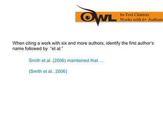 When citing a work with six and more authors, identify the first author’s
name followed by “et al.”
Smith et al. (2006) maintained that….
(Smith et al., 2006)
In-Text Citation:
Works with 6+ Authors
 