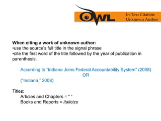 When citing a work of unknown author:
•use the source’s full title in the signal phrase
•cite the first word of the title followed by the year of publication in
parenthesis.
According to “Indiana Joins Federal Accountability System” (2008)
OR
(“Indiana,” 2008)
Titles:
Articles and Chapters = “ ”
Books and Reports = italicize
In-Text Citation:
Unknown Author
 