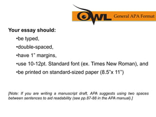 Your essay should:
•be typed,
•double-spaced,
•have 1” margins,
•use 10-12pt. Standard font (ex. Times New Roman), and
•be printed on standard-sized paper (8.5”x 11”)
[Note: If you are writing a manuscript draft, APA suggests using two spaces
between sentences to aid readability (see pp.87-88 in the APA manual).]
General APA Format
 