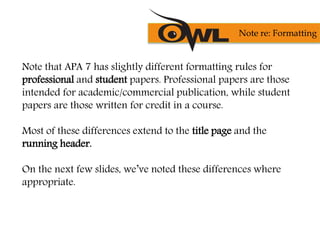Note that APA 7 has slightly different formatting rules for
professional and student papers. Professional papers are those
intended for academic/commercial publication, while student
papers are those written for credit in a course.
Most of these differences extend to the title page and the
running header.
On the next few slides, we’ve noted these differences where
appropriate.
Note re: Formatting
 