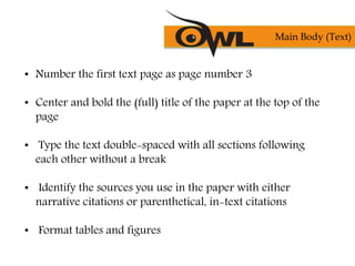 • Number the first text page as page number 3
• Center and bold the (full) title of the paper at the top of the
page
• Type the text double-spaced with all sections following
each other without a break
• Identify the sources you use in the paper with either
narrative citations or parenthetical, in-text citations
• Format tables and figures
Main Body (Text)
 