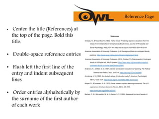 • Center the title (References) at
the top of the page. Bold this
title.
• Double-space reference entries
• Flush left the first line of the
entry and indent subsequent
lines
• Order entries alphabetically by
the surname of the first author
of each work
Reference Page
 