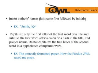• Invert authors’ names (last name first followed by initials)
• EX:“Smith, J.Q.”
• Capitalize only the first letter of the first word of a title and
subtitle, the first word after a colon or a dash in the title, and
proper nouns. Do not capitalize the first letter of the second
word in a hyphenated compound word.
• EX: The perfectly formatted paper: How the Purdue OWL
saved my essay.
References: Basics
 