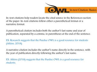 In-text citations help readers locate the cited source in the References section
of the paper. In-text citations follow either a parenthetical format or a
narrative format.
A parenthetical citation includes both the author’s last name and year of
publication, separated by a comma, in parentheses at the end of the sentence.
EX: Research suggests that the Purdue OWL is a good resource for students
(Atkins, 2018).
A narrative citation includes the author’s name directly in the sentence, with
the year of publication directly following the author’s last name.
EX: Atkins (2018) suggests that the Purdue OWL is a good resource for
students.
In-text Citation: Basics
 