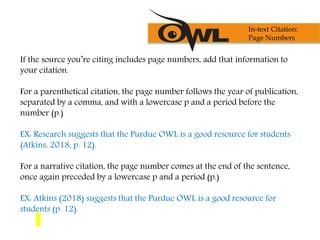 If the source you’re citing includes page numbers, add that information to
your citation.
For a parenthetical citation, the page number follows the year of publication,
separated by a comma, and with a lowercase p and a period before the
number (p.)
EX: Research suggests that the Purdue OWL is a good resource for students
(Atkins, 2018, p. 12).
For a narrative citation, the page number comes at the end of the sentence,
once again preceded by a lowercase p and a period (p.)
EX: Atkins (2018) suggests that the Purdue OWL is a good resource for
students (p. 12).
In-text Citation:
Page Numbers
 