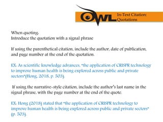 When quoting:
Introduce the quotation with a signal phrase
If using the parenthetical citation, include the author, date of publication,
and page number at the end of the quotation.
EX: As scientific knowledge advances, “the application of CRISPR technology
to improve human health is being explored across public and private
sectors”(Hong, 2018, p. 503).
If using the narrative-style citation, include the author’s last name in the
signal phrase, with the page number at the end of the quote.
EX: Hong (2018) stated that “the application of CRISPR technology to
improve human health is being explored across public and private sectors”
(p. 503).
In-Text Citation:
Quotations
 