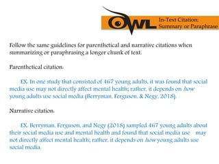 Follow the same guidelines for parenthetical and narrative citations when
summarizing or paraphrasing a longer chunk of text.
Parenthetical citation:
EX: In one study that consisted of 467 young adults, it was found that social
media use may not directly affect mental health; rather, it depends on how
young adults use social media (Berryman, Ferguson, & Negy, 2018).
Narrative citation:
EX: Berryman, Ferguson, and Negy (2018) sampled 467 young adults about
their social media use and mental health and found that social media use may
not directly affect mental health; rather, it depends on how young adults use
social media.
In-Text Citation:
Summary or Paraphrase
 