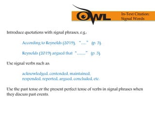 Introduce quotations with signal phrases, e.g.:
According to Reynolds (2019), “….” (p. 3).
Reynolds (2019) argued that“……” (p. 3).
Use signal verbs such as:
acknowledged, contended, maintained,
responded, reported, argued, concluded, etc.
Use the past tense or the present perfect tense of verbs in signal phrases when
they discuss past events.
In-Text Citation:
Signal Words
 