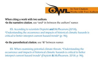 When citing a work with two authors:
•In the narrative citation, use “and” in between the authors’ names
EX: According to scientists Depietri and McPhearson (2018),
“Understanding the occurrence and impacts of historical climatic hazards is
critical to better interpret current hazard trends” (p. 96).
•In the parenthetical citation, use “&” between names
EX: When examining potential climate threats, “Understanding the
occurrence and impacts of historical climatic hazards is critical to better
interpret current hazard trends” (Depietri & McPhearson, 2018, p. 96).
In-Text Citation:
Works with Two Authors
 
