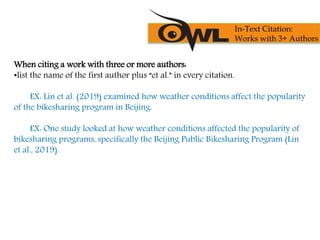 When citing a work with three or more authors:
•list the name of the first author plus “et al.” in every citation.
EX: Lin et al. (2019) examined how weather conditions affect the popularity
of the bikesharing program in Beijing.
EX: One study looked at how weather conditions affected the popularity of
bikesharing programs, specifically the Beijing Public Bikesharing Program (Lin
et al., 2019).
In-Text Citation:
Works with 3+ Authors
 