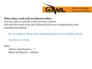 When citing a work with an unknown author:
•Use the source’s full title in the narrative citation.
•Cite the first word of the title followed by the year of publication in the
parenthetical citation.
EX: According to “Here’s How Gardening Benefits Your Health” (2018)
EX: (“Here’s,” 2018)
Titles:
Articles and Chapters = “ ”
Books and Reports = italicize
In-Text Citation:
Unknown Author
 