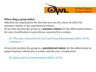When citing a group author:
•Mention the organization the first time you cite the source in either the
narrative citation or the parenthetical citation.
•If you first mention the group in a narrative citation, list the abbreviation before
the year of publication in parentheses, separated by a comma.
EX: “The data collected by the Food and Drug Administration (FDA, 2019)
confirmed…”
•If you first mention the group in a parenthetical citation, list the abbreviation in
square brackets, followed by a comma and the year of publication.
EX: (Food and Drug Administration [FDA], 2019).
In-Text Citation:
Group Authors
 