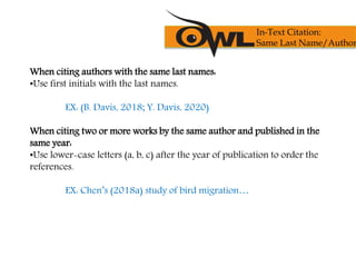 When citing authors with the same last names:
•Use first initials with the last names.
EX: (B. Davis, 2018; Y. Davis, 2020)
When citing two or more works by the same author and published in the
same year:
•Use lower-case letters (a, b, c) after the year of publication to order the
references.
EX: Chen’s (2018a) study of bird migration…
In-Text Citation:
Same Last Name/Author
 