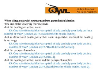 When citing a text with no page numbers: parenthetical citation
•Use any of the following four methods
•List the heading or section name
EX: One scientist noted that “A cup full of kale can help your body out in a
number of ways” (London, 2019, Health benefits of kale section).
•List an abbreviated heading or section name in quotation marks (if the heading
is too long)
EX: One scientist noted that “A cup full of kale can help your body out in a
number of ways” (London, 2019, “Health benefits” section).
•List the paragraph number
EX: One scientist noted that “A cup full of kale can help your body out in a
number of ways” (London, 2019, para. 2).
•List the heading or section name and the paragraph number
EX: One scientist noted that “A cup full of kale can help your body out in a
number of ways” (London, 2019, Health benefits of kale section, para. 2).
In-Text Citation:
No Page Numbers
 