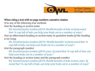 When citing a text with no page numbers: narrative citation
•Use any of the following four methods
•List the heading or section name
EX: Scientist Jaclyn London (2019, Health benefits of kale section) noted
that “A cup full of kale can help your body out in a number of ways.”
•List an abbreviated heading or section name in quotation marks (if the heading
is too long)
EX: Scientist Jaclyn London (2019, “Health benefits” section) noted that “A
cup full of kale can help your body out in a number of ways.”
•List the paragraph number
EX: Scientist Jaclyn London (2019, para. 2) noted that “A cup full of kale can
help your body out in a number of ways.”
•List the heading or section name and the paragraph number
EX: Scientist Jaclyn London (2019, Health benefits of kale section, para. 2)
noted that “A cup full of kale can help your body out in a number of ways.”
In-Text Citation:
No Page Numbers
 