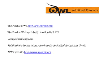 The Purdue OWL: http://owl.purdue.edu
The Purdue Writing Lab @ Heavilon Hall 226
Composition textbooks
Publication Manual of the American Psychological Association, 7th ed.
APA’s website: http://www.apastyle.org
Additional Resources
 