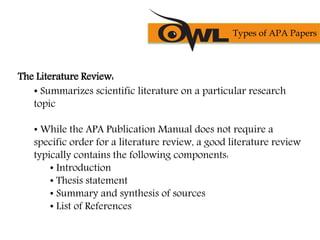 The Literature Review:
• Summarizes scientific literature on a particular research
topic
• While the APA Publication Manual does not require a
specific order for a literature review, a good literature review
typically contains the following components:
• Introduction
• Thesis statement
• Summary and synthesis of sources
• List of References
Types of APA Papers
 