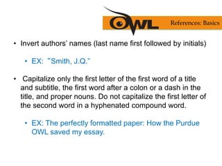 • Invert authors’ names (last name first followed by initials)
• EX:“Smith, J.Q.”
• Capitalize only the first letter of the first word of a title
and subtitle, the first word after a colon or a dash in the
title, and proper nouns. Do not capitalize the first letter of
the second word in a hyphenated compound word.
• EX: The perfectly formatted paper: How the Purdue
OWL saved my essay.
References: Basics
 