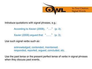 Introduce quotations with signal phrases, e.g.:
According to Xavier (2008), “….” (p. 3).
Xavier (2008) argued that “……” (p. 3).
Use such signal verbs such as:
acknowledged, contended, maintained,
responded, reported, argued, concluded, etc.
Use the past tense or the present perfect tense of verbs in signal phrases
when they discuss past events.
In-Text Citation:
Signal Words
 