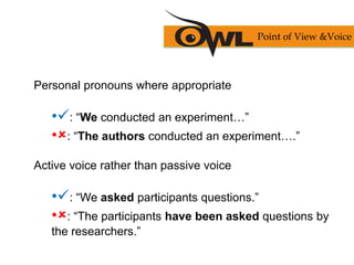 Personal pronouns where appropriate
•: “We conducted an experiment…”
•: “The authors conducted an experiment….”
Active voice rather than passive voice
•: “We asked participants questions.”
•: “The participants have been asked questions by
the researchers.”
Point of View &Voice
 