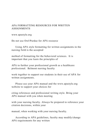 APA FORMATTING RESOURCES FOR WRITTEN
ASSIGNMENTS
www.apastyle.org
Do not use Owl/Purdue for APA resource
Using APA style formatting for written assignments in the
nursing field is the accepted
method of formatting for the behavioral sciences. It is
important that you learn the principles of
APA to further your professional growth as a healthcare
professional. Belmont nursing faculty
work together to support our students in their use of APA for
written assignments.
Please use your APA manual and the www.apastyle.org
website to support your choices for
citing references and professional writing style. Bring your
APA manual with you when meeting
with your nursing faculty. Always be prepared to reference your
citation decisions, within your
manual, when working with your nursing faculty.
According to APA guidelines, faculty may modify/change
APA requirements for any written
 