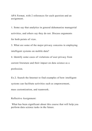 APA Format, with 2 references for each question and an
assignment.
1. Some say that analytics in general dehumanize managerial
activities, and others say they do not. Discuss arguments
for both points of view.
3. What are some of the major privacy concerns in employing
intelligent systems on mobile data?
4. Identify some cases of violations of user privacy from
current literature and their impact on data science as a
profession.
Ex.2. Search the Internet to find examples of how intelligent
systems can facilitate activities such as empowerment,
mass customization, and teamwork.
Reflective Assignment:
What has been significant about this course that will help you
perform data science tasks in the future.
 