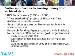 Earlier approaches to earning money from
archived data
DANS Predecessors (1990s – 2005):
• “Data marketing” project of Historical Data
  Archive to promote re-use
• Subscription system by Steinmetz Archive (for
  social sciences)
• Research Funding Agency contract with Statistics
  Netherlands (CBS) and other govt. organisations:
  – yearly payment of K€ 450
  – subscription by faculties at reduced rate or “pay per
    dataset”
  – DANS made access free in 2005 and re-negotiated CBS-
    contract in 2010
 