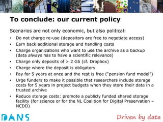 To conclude: our current policy
Scenarios are not only economic, but also political:
•   Do not charge re-use (depositors are free to negotiate access)
•   Earn back additional storage and handling costs
•   Charge organizations who want to use the archive as a backup
    (data always has to have a scientific relevance)
•   Charge only deposits of > 2 Gb (cf. Dropbox)
•   Charge where the deposit is obligatory
•   Pay for 5 years at once and the rest is free (“pension fund model”)
•   Urge funders to make it possible that researchers include storage
    costs for 5 years in project budgets when they store their data in a
    trusted archive
•   Reduce storage costs: promote a publicly funded shared storage
    facility (for science or for the NL Coalition for Digital Preservation –
    NCDD)
 